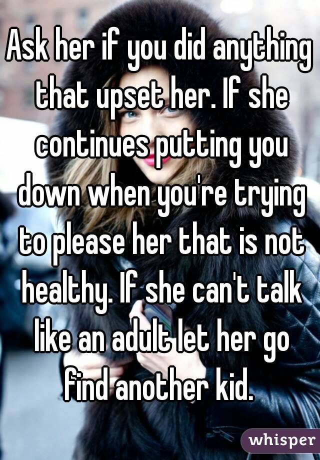 Ask her if you did anything that upset her. If she continues putting you down when you're trying to please her that is not healthy. If she can't talk like an adult let her go find another kid. 