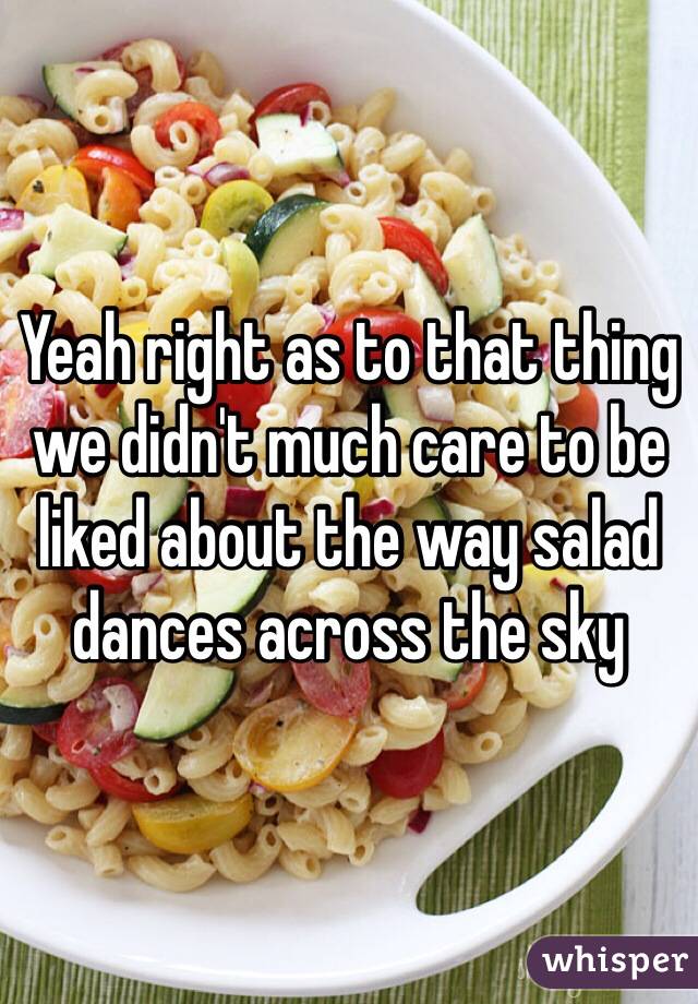 Yeah right as to that thing we didn't much care to be liked about the way salad dances across the sky 