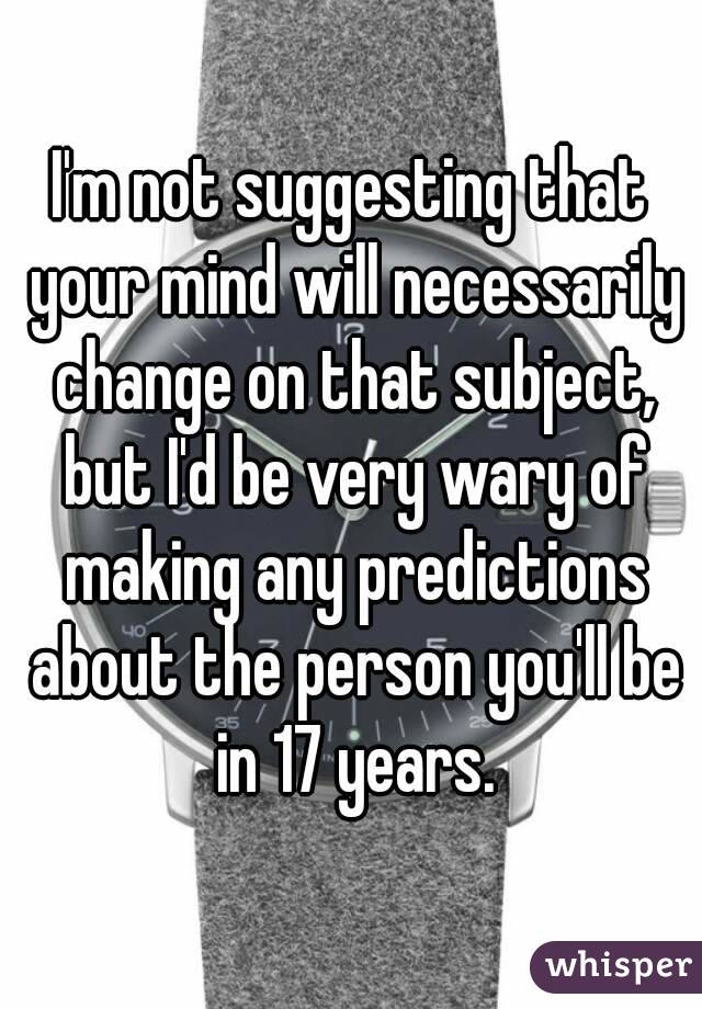 I'm not suggesting that your mind will necessarily change on that subject, but I'd be very wary of making any predictions about the person you'll be in 17 years.