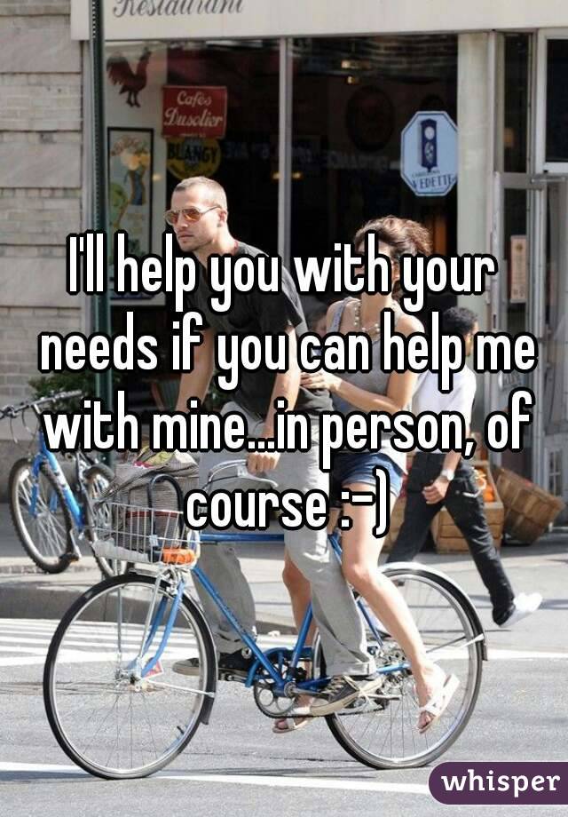 I'll help you with your needs if you can help me with mine...in person, of course :-)