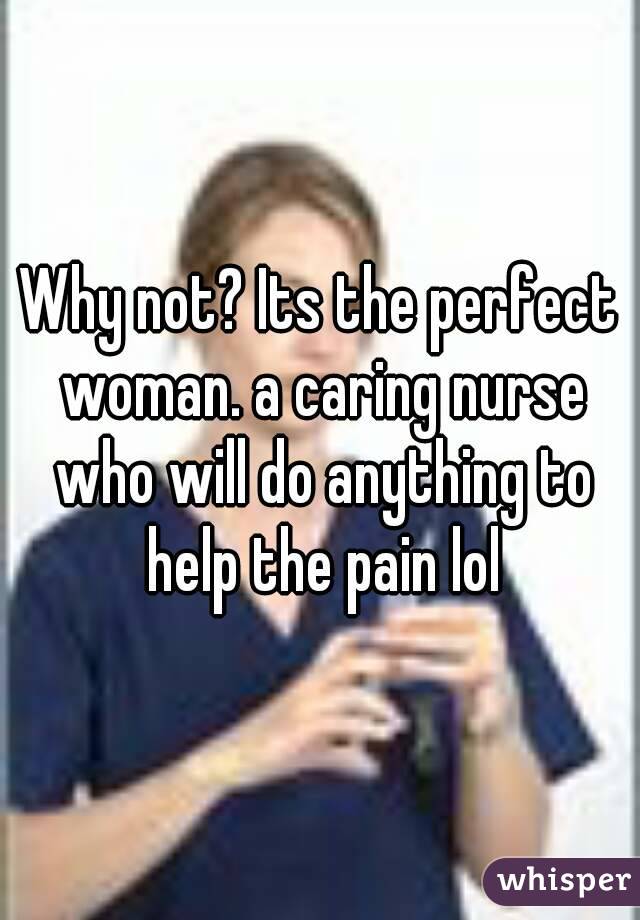 Why not? Its the perfect woman. a caring nurse who will do anything to help the pain lol