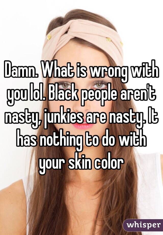 Damn. What is wrong with you lol. Black people aren't nasty, junkies are nasty. It has nothing to do with your skin color