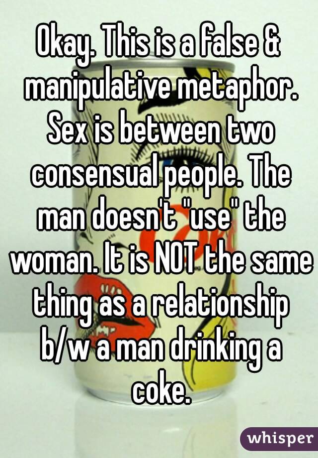 Okay. This is a false & manipulative metaphor. Sex is between two consensual people. The man doesn't "use" the woman. It is NOT the same thing as a relationship b/w a man drinking a coke.