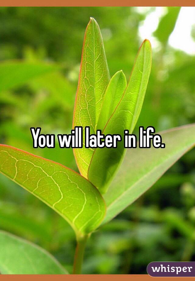 You will later in life. 
