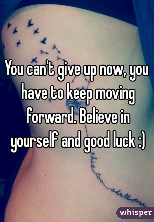 You can't give up now, you have to keep moving forward. Believe in yourself and good luck :)