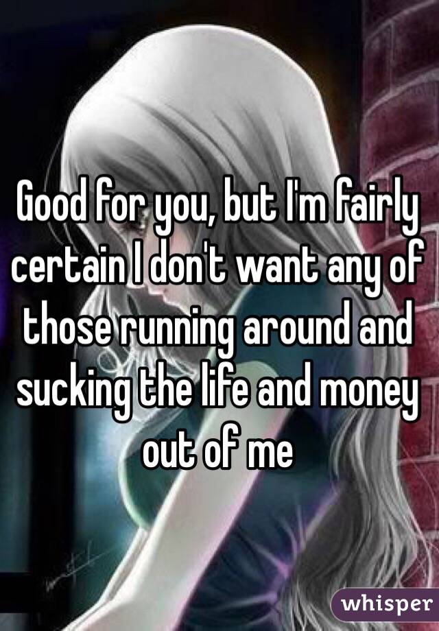 Good for you, but I'm fairly certain I don't want any of those running around and sucking the life and money out of me 