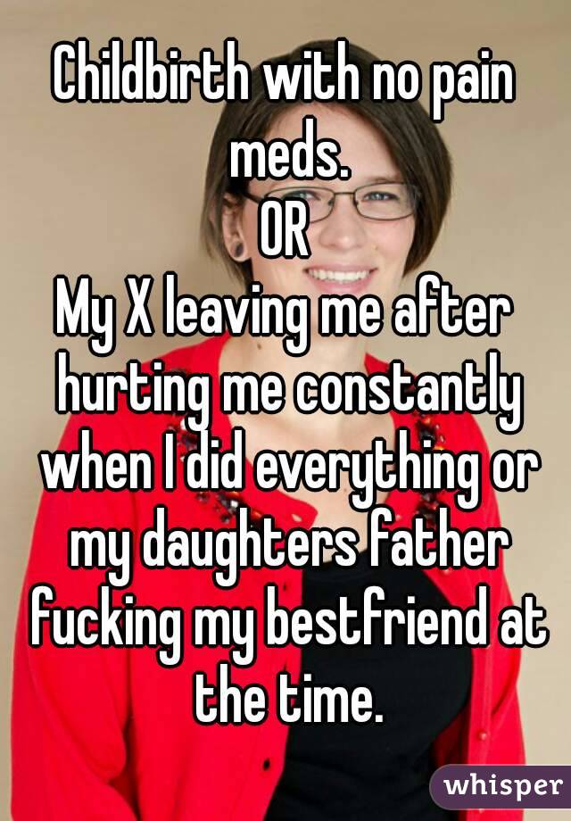 Childbirth with no pain meds.
OR
My X leaving me after hurting me constantly when I did everything or my daughters father fucking my bestfriend at the time.