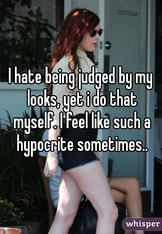 I hate being judged by my looks, yet i do that myself. I feel like such a hypocrite sometimes..