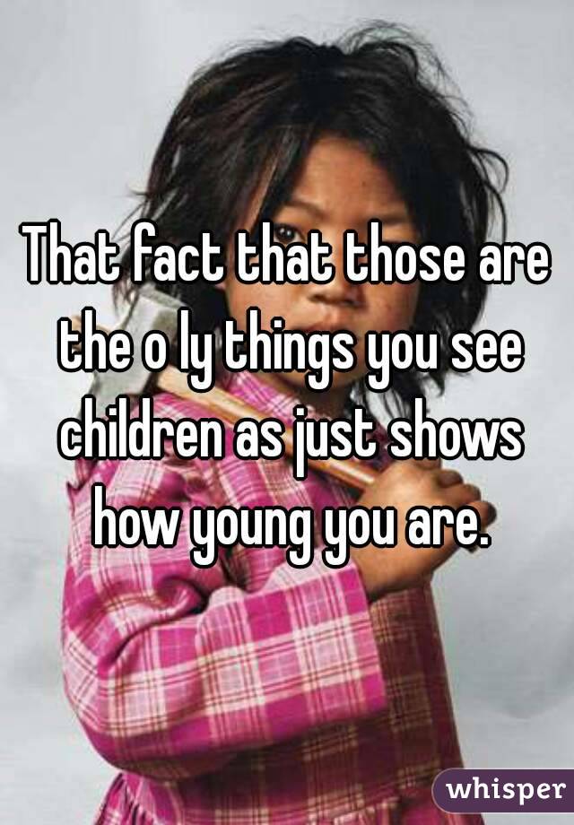 That fact that those are the o ly things you see children as just shows how young you are.