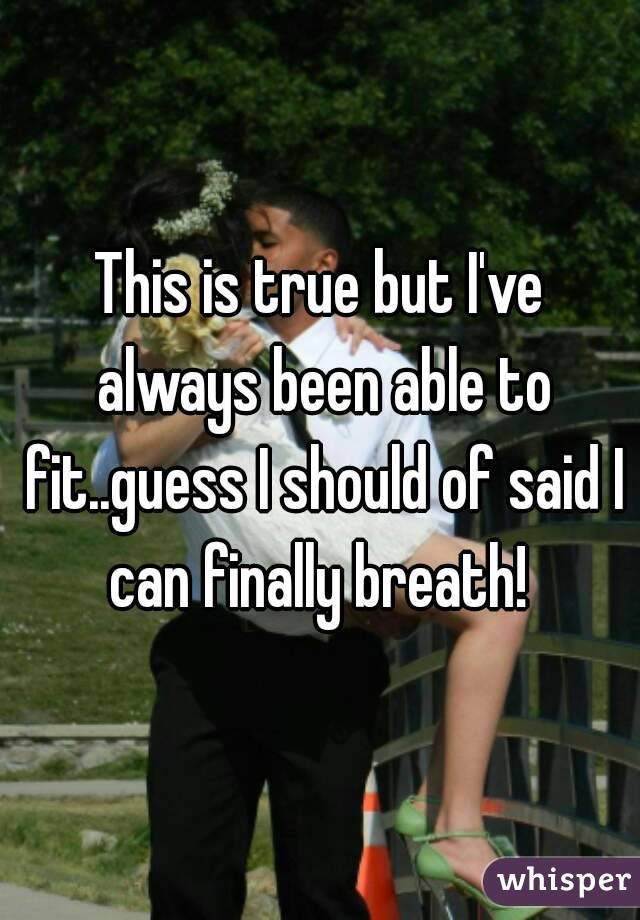 This is true but I've always been able to fit..guess I should of said I can finally breath! 