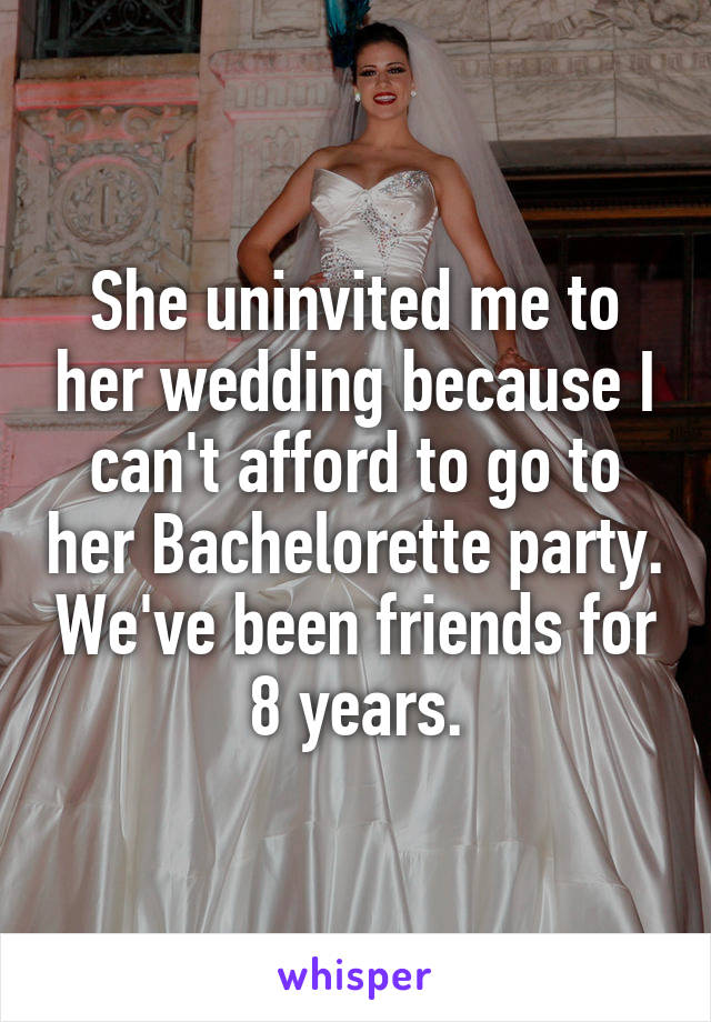 She uninvited me to her wedding because I can't afford to go to her Bachelorette party. We've been friends for 8 years.