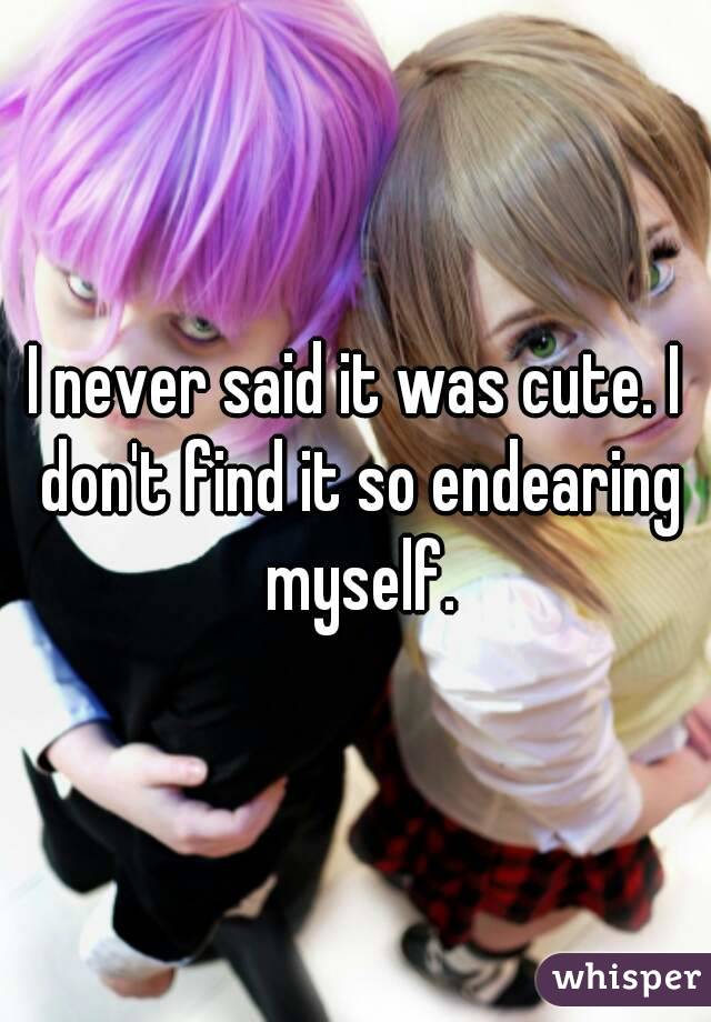 I never said it was cute. I don't find it so endearing myself.