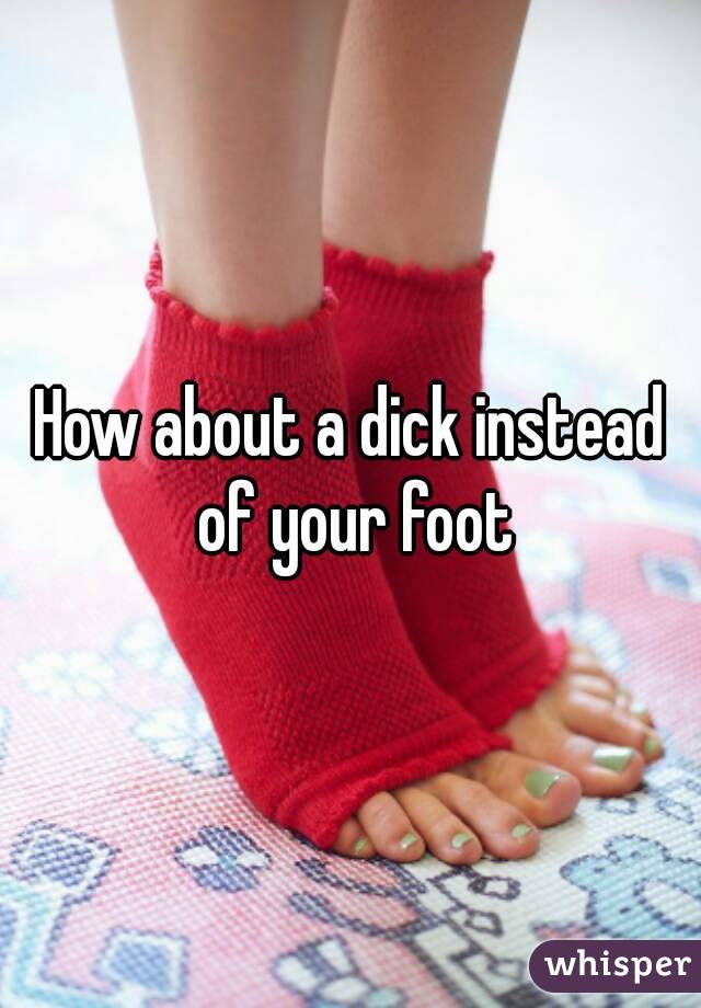 How about a dick instead of your foot
