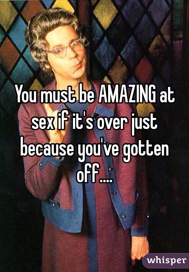 You must be AMAZING at sex if it's over just because you've gotten off....