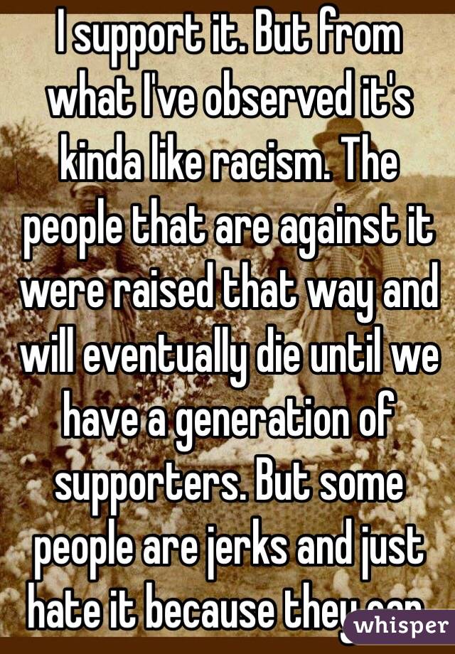 I support it. But from what I've observed it's kinda like racism. The people that are against it were raised that way and will eventually die until we have a generation of supporters. But some people are jerks and just hate it because they can.