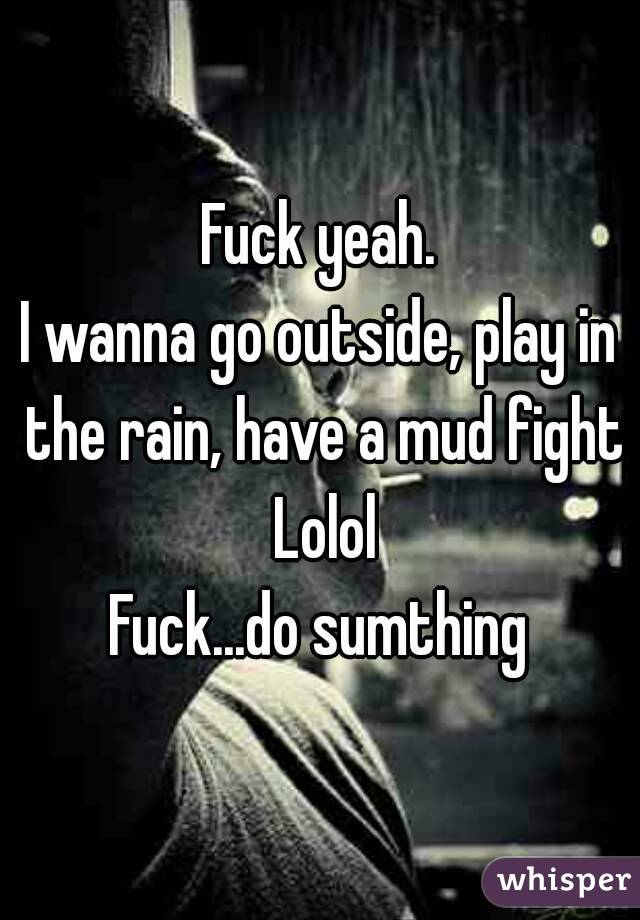 Fuck yeah.
I wanna go outside, play in the rain, have a mud fight Lolol
Fuck...do sumthing