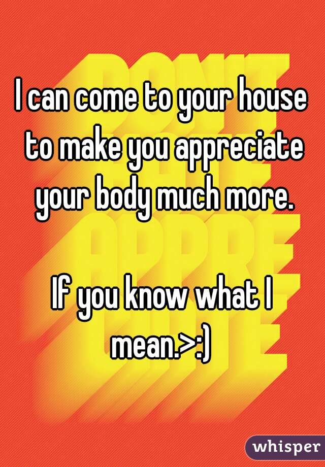 I can come to your house to make you appreciate your body much more.

If you know what I mean.>:) 