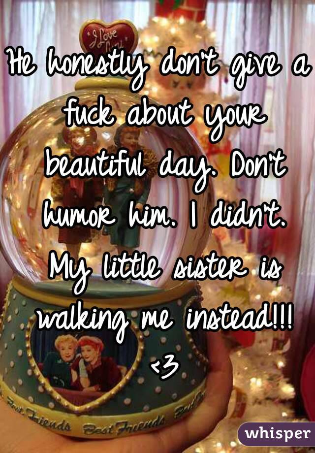 He honestly don't give a fuck about your beautiful day. Don't humor him. I didn't. My little sister is walking me instead!!! <3