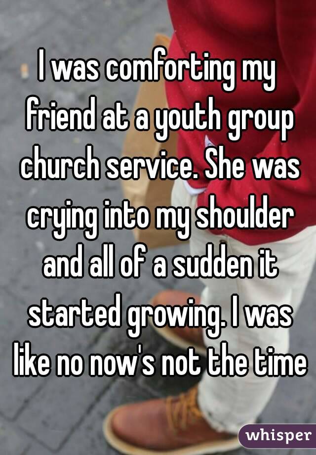 I was comforting my friend at a youth group church service. She was crying into my shoulder and all of a sudden it started growing. I was like no now's not the time