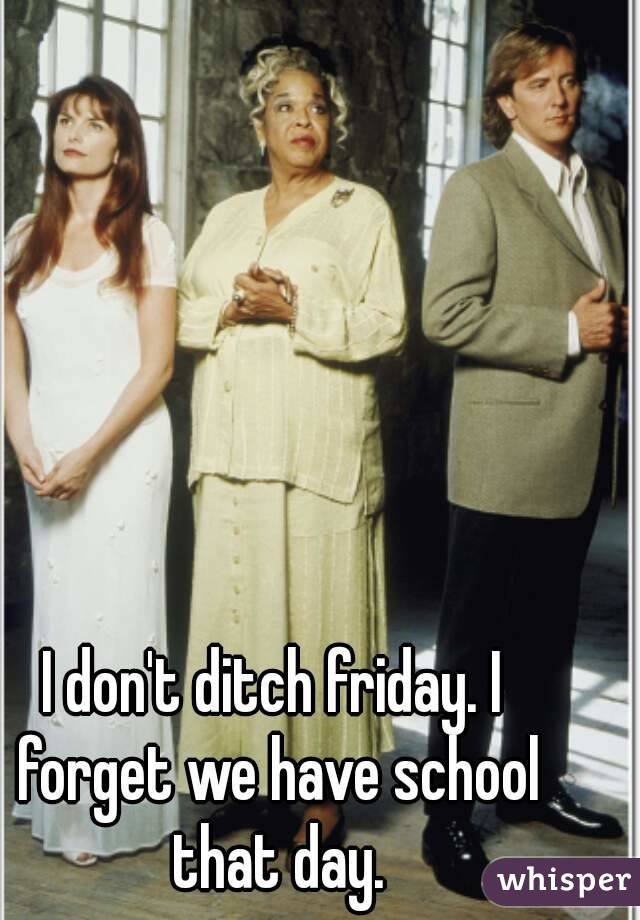 I don't ditch friday. I forget we have school that day.
