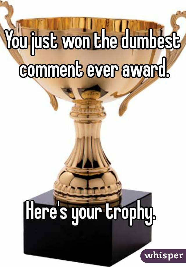 You just won the dumbest comment ever award.




Here's your trophy. 