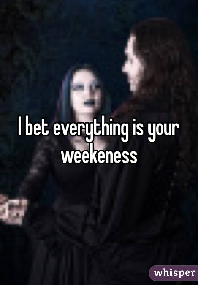 I bet everything is your weekeness