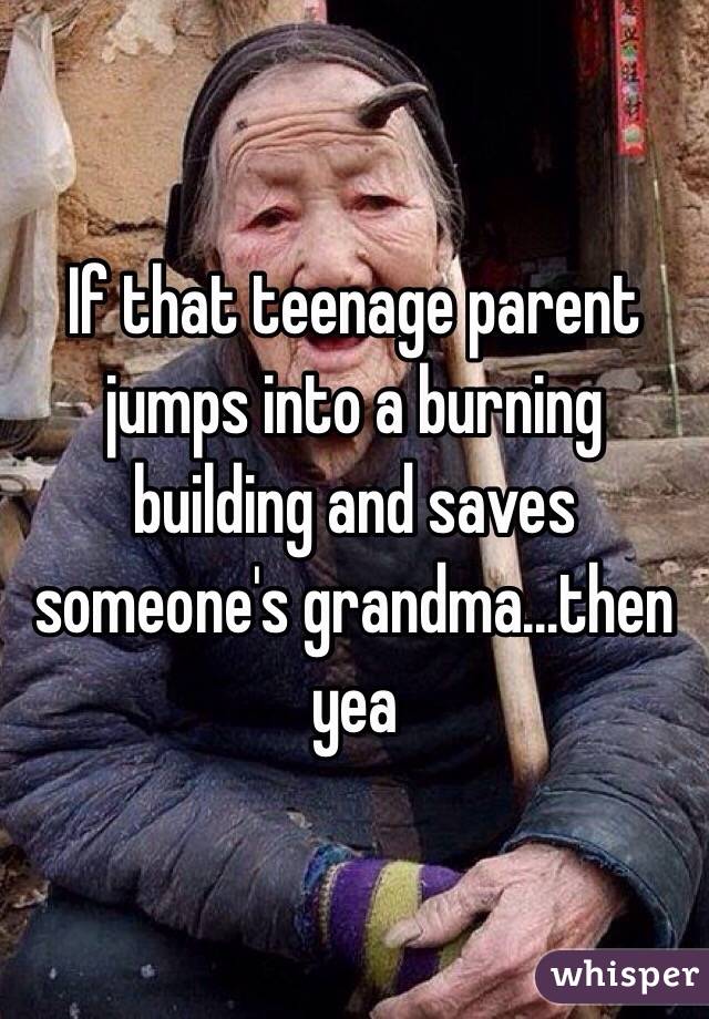 If that teenage parent jumps into a burning building and saves someone's grandma...then yea