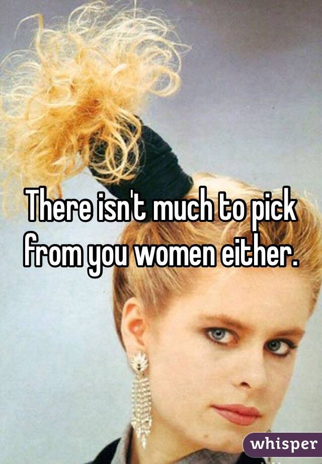 There isn't much to pick from you women either. 