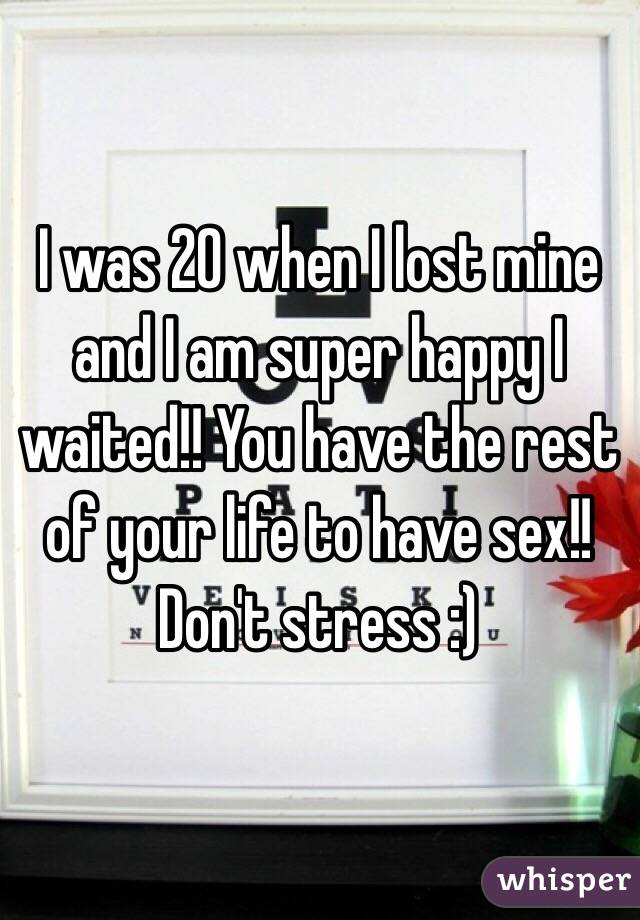 I was 20 when I lost mine and I am super happy I waited!! You have the rest of your life to have sex!! Don't stress :) 