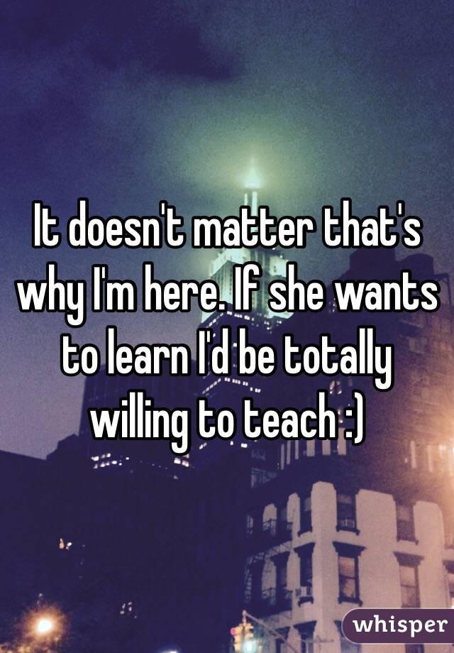 It doesn't matter that's why I'm here. If she wants to learn I'd be totally willing to teach :) 