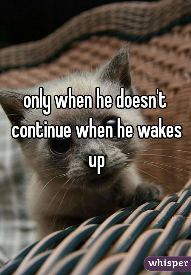 only when he doesn't continue when he wakes up