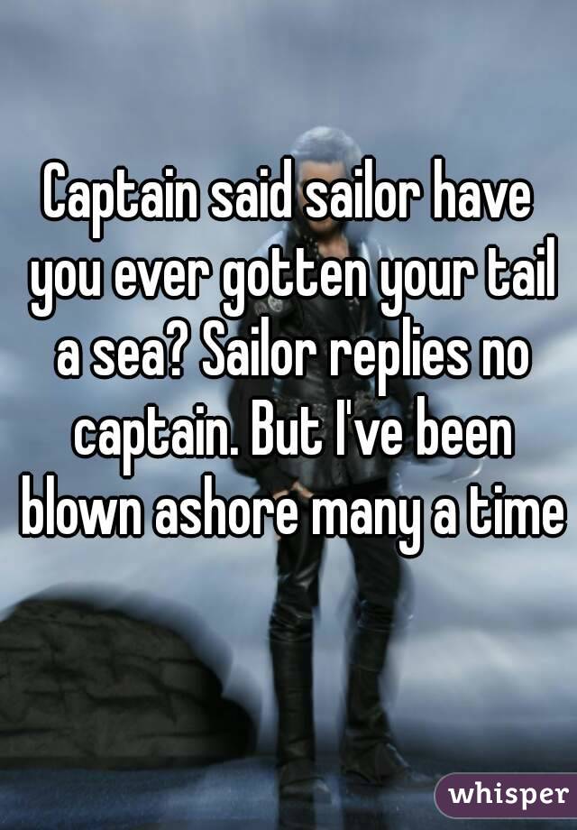 Captain said sailor have you ever gotten your tail a sea? Sailor replies no captain. But I've been blown ashore many a time 