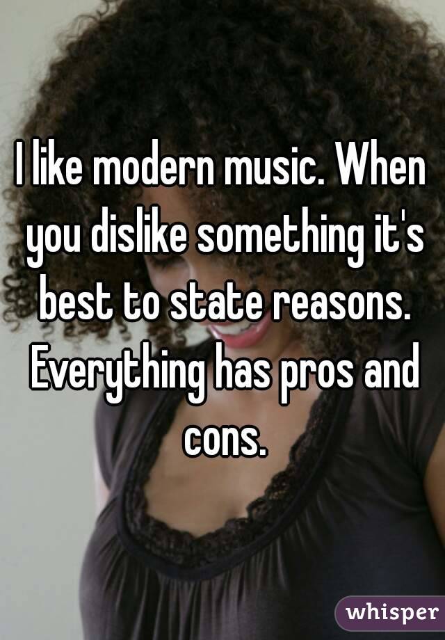 I like modern music. When you dislike something it's best to state reasons. Everything has pros and cons.