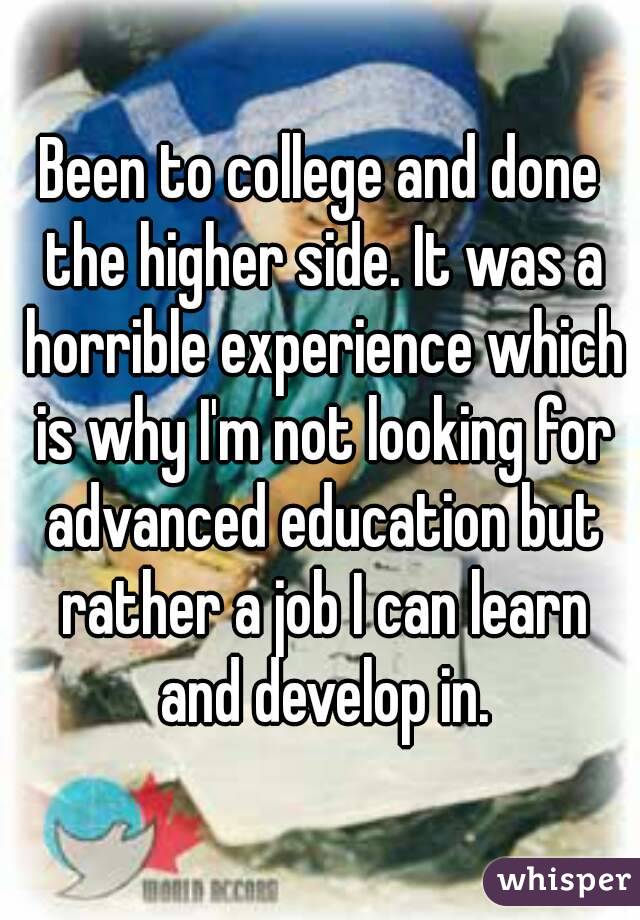 Been to college and done the higher side. It was a horrible experience which is why I'm not looking for advanced education but rather a job I can learn and develop in.