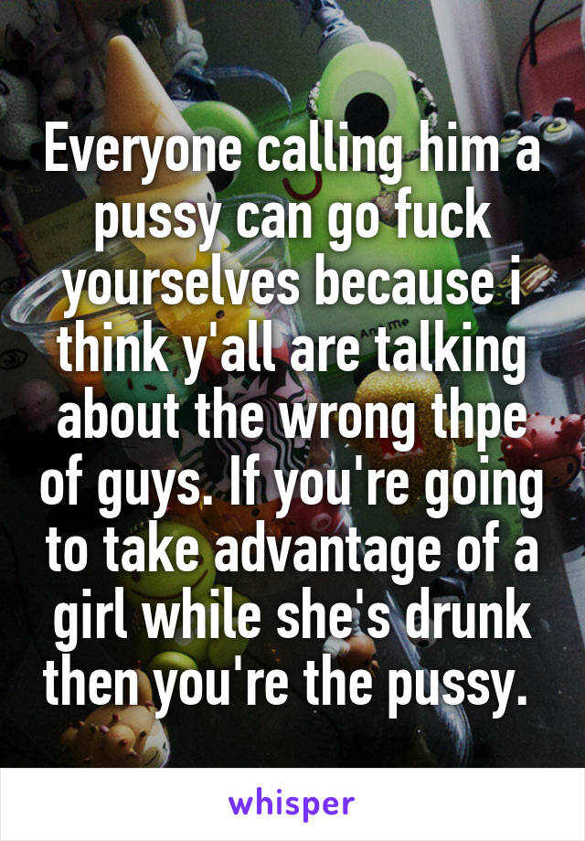 Everyone calling him a pussy can go fuck yourselves because i think y'all are talking about the wrong thpe of guys. If you're going to take advantage of a girl while she's drunk then you're the pussy. 
