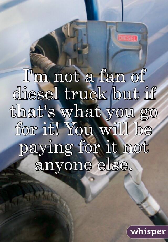 I'm not a fan of diesel truck but if that's what you go for it! You will be paying for it not anyone else. 