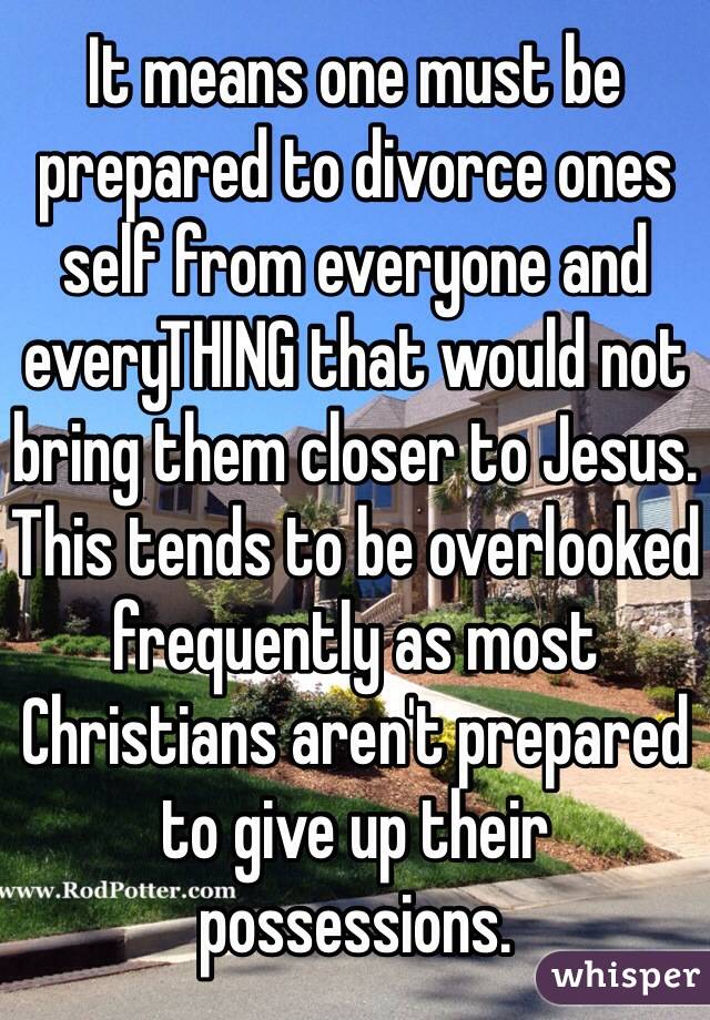It means one must be prepared to divorce ones self from everyone and everyTHING that would not bring them closer to Jesus. 
This tends to be overlooked frequently as most Christians aren't prepared to give up their possessions.