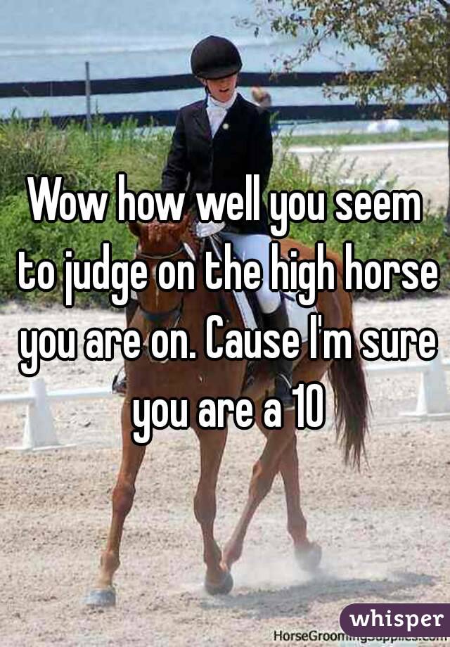 Wow how well you seem to judge on the high horse you are on. Cause I'm sure you are a 10