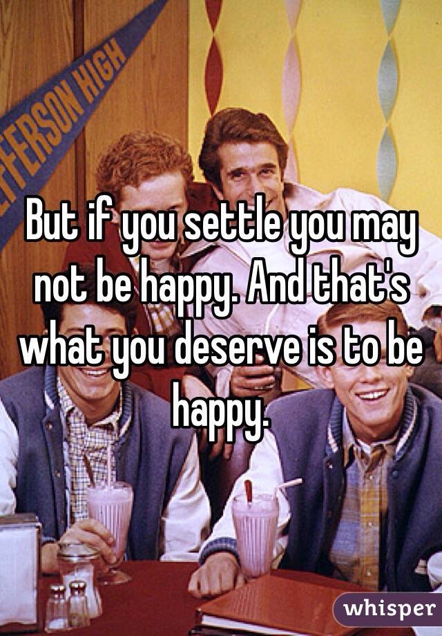 But if you settle you may not be happy. And that's what you deserve is to be happy. 