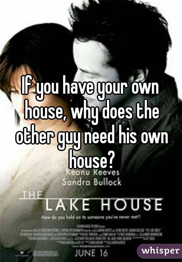 If you have your own house, why does the other guy need his own house?