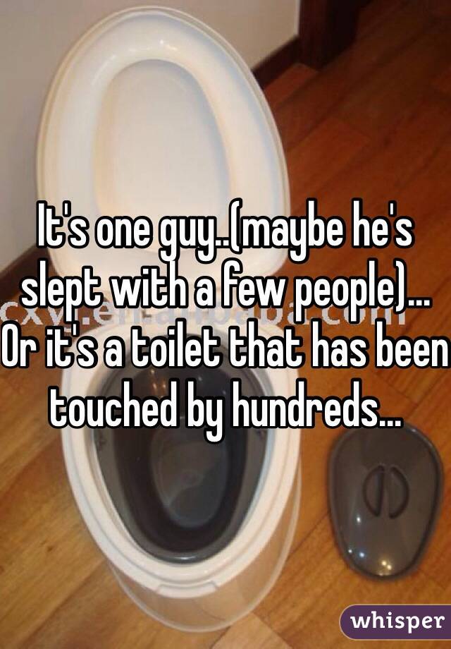 It's one guy..(maybe he's slept with a few people)... Or it's a toilet that has been touched by hundreds... 