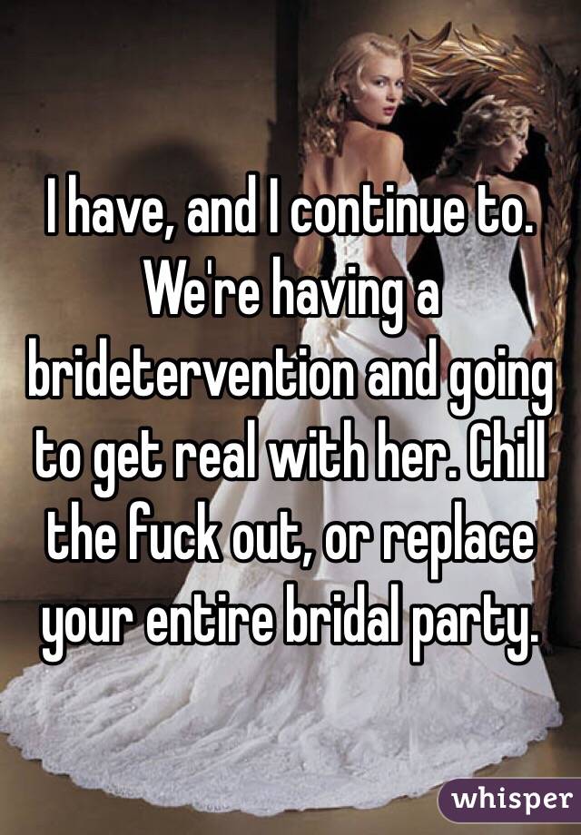 I have, and I continue to. We're having a bridetervention and going to get real with her. Chill the fuck out, or replace your entire bridal party.