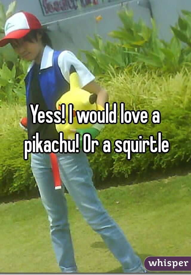 Yess! I would love a pikachu! Or a squirtle