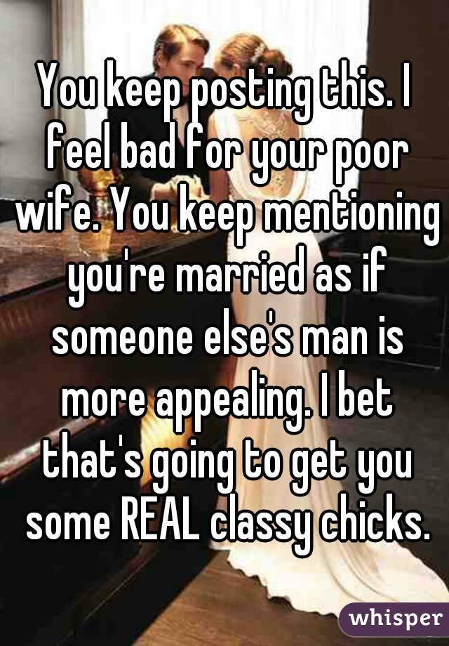 You keep posting this. I feel bad for your poor wife. You keep mentioning you're married as if someone else's man is more appealing. I bet that's going to get you some REAL classy chicks.