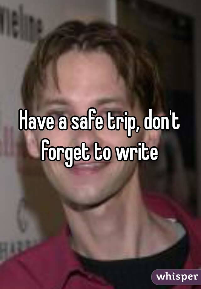 Have a safe trip, don't forget to write 