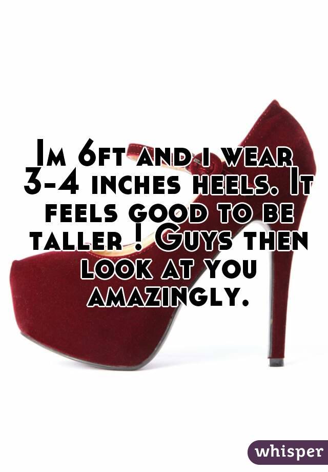 Im 6ft and i wear 3-4 inches heels. It feels good to be taller ! Guys then look at you amazingly.