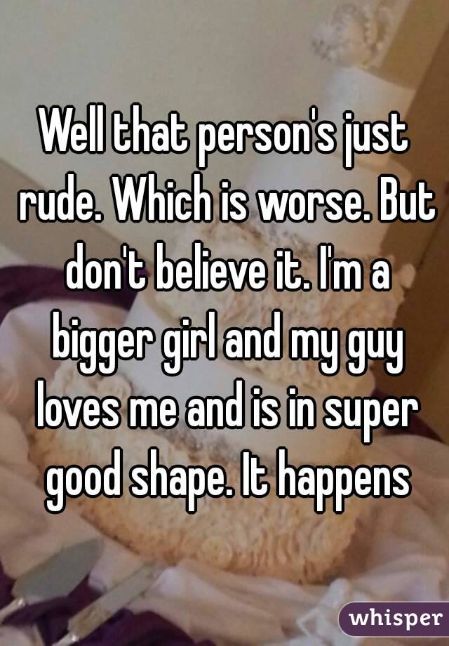 Well that person's just rude. Which is worse. But don't believe it. I'm a bigger girl and my guy loves me and is in super good shape. It happens