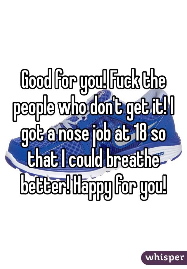 Good for you! Fuck the people who don't get it! I got a nose job at 18 so that I could breathe better! Happy for you!