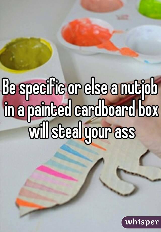 Be specific or else a nutjob in a painted cardboard box will steal your ass