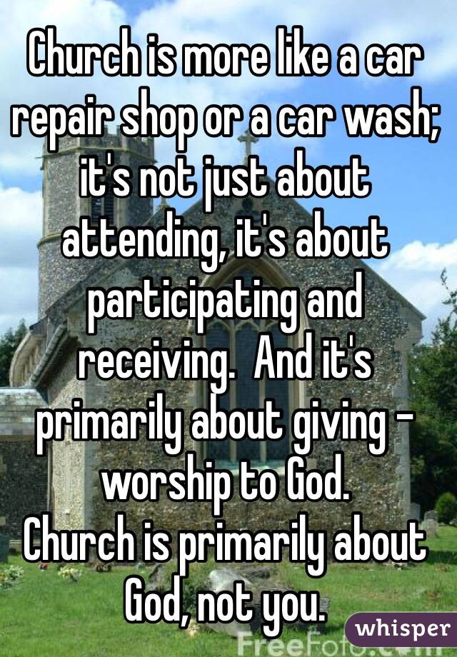 Church is more like a car repair shop or a car wash; it's not just about attending, it's about participating and 
receiving.  And it's primarily about giving - worship to God.  
Church is primarily about God, not you.